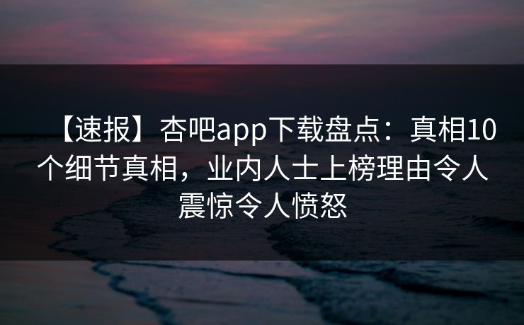 【速报】杏吧app下载盘点：真相10个细节真相，业内人士上榜理由令人震惊令人愤怒