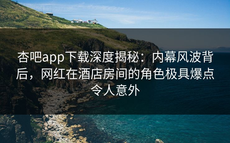 杏吧app下载深度揭秘：内幕风波背后，网红在酒店房间的角色极具爆点令人意外