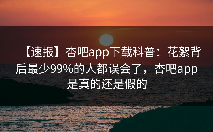 【速报】杏吧app下载科普：花絮背后最少99%的人都误会了，杏吧app是真的还是假的