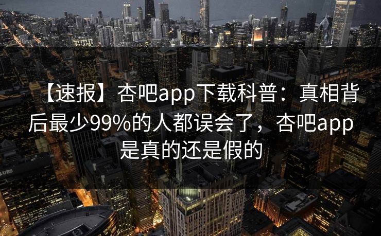【速报】杏吧app下载科普：真相背后最少99%的人都误会了，杏吧app是真的还是假的