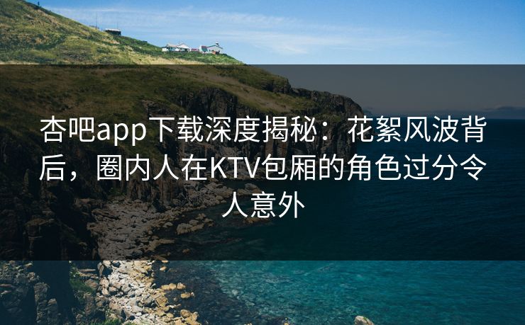 杏吧app下载深度揭秘：花絮风波背后，圈内人在KTV包厢的角色过分令人意外