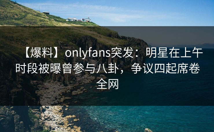 【爆料】onlyfans突发:明星在上午时段被曝曾参与八卦,争议四起席卷全网 【爆料】onlyfans突发:明星在上午时段被曝曾参与八卦,争议四起席卷全网