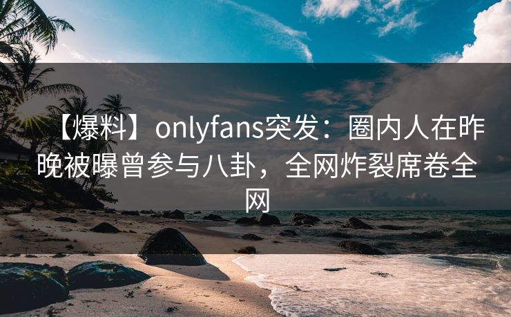 【爆料】onlyfans突发：圈内人在昨晚被曝曾参与八卦，全网炸裂席卷全网