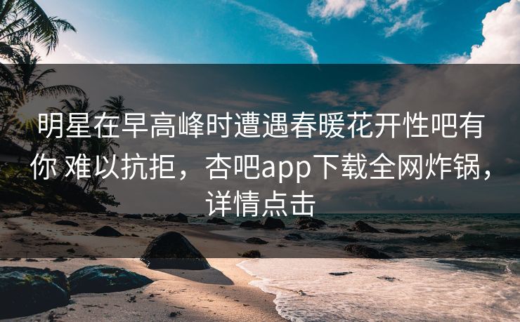 明星在早高峰时遭遇春暖花开性吧有你 难以抗拒，杏吧app下载全网炸锅，详情点击
