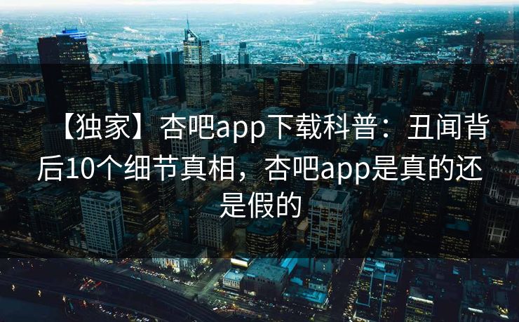 【独家】杏吧app下载科普：丑闻背后10个细节真相，杏吧app是真的还是假的