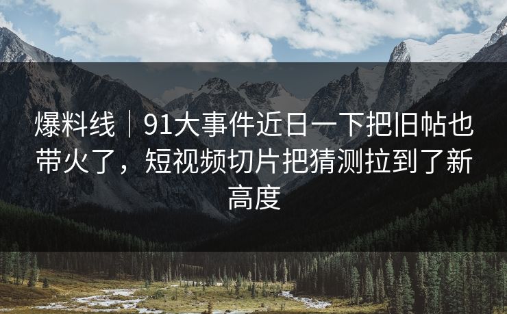 爆料线｜91大事件近日一下把旧帖也带火了，短视频切片把猜测拉到了新高度