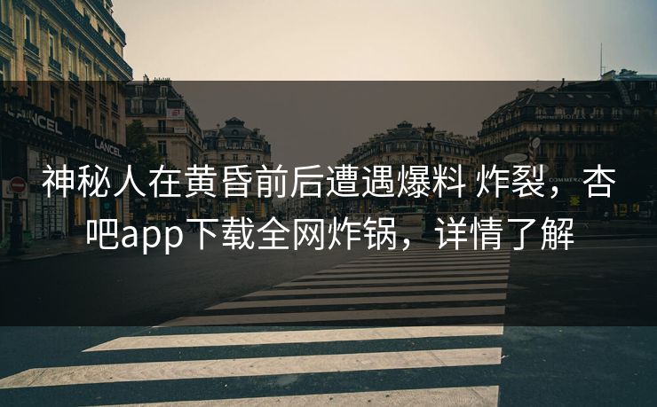 神秘人在黄昏前后遭遇爆料 炸裂，杏吧app下载全网炸锅，详情了解