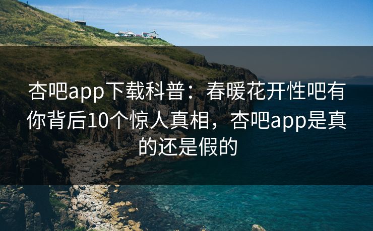 杏吧app下载科普：春暖花开性吧有你背后10个惊人真相，杏吧app是真的还是假的