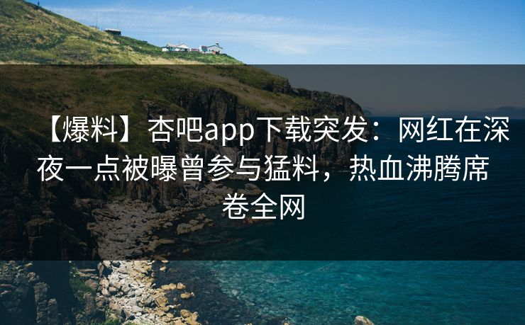 【爆料】杏吧app下载突发：网红在深夜一点被曝曾参与猛料，热血沸腾席卷全网