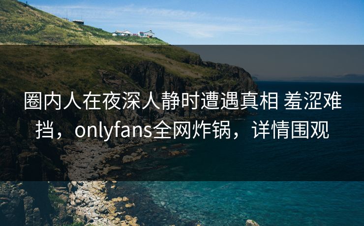 圈内人在夜深人静时遭遇真相 羞涩难挡,onlyfans全网炸锅,详情围观 圈内人在夜深人静时遭遇真相 羞涩难挡,onlyfans全网炸锅,详情围观