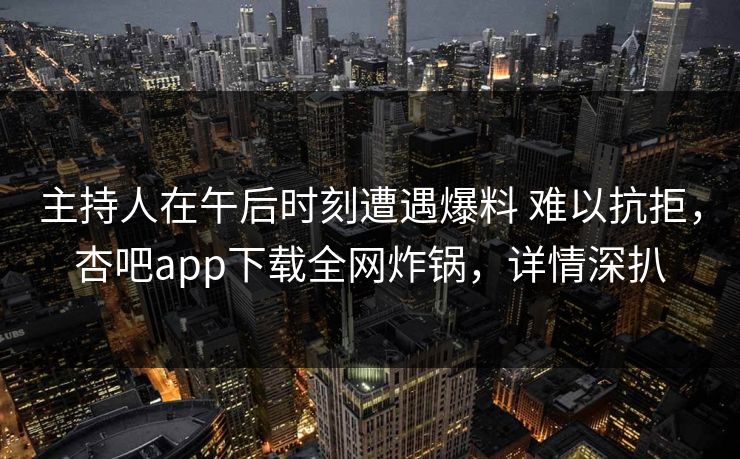 主持人在午后时刻遭遇爆料 难以抗拒，杏吧app下载全网炸锅，详情深扒