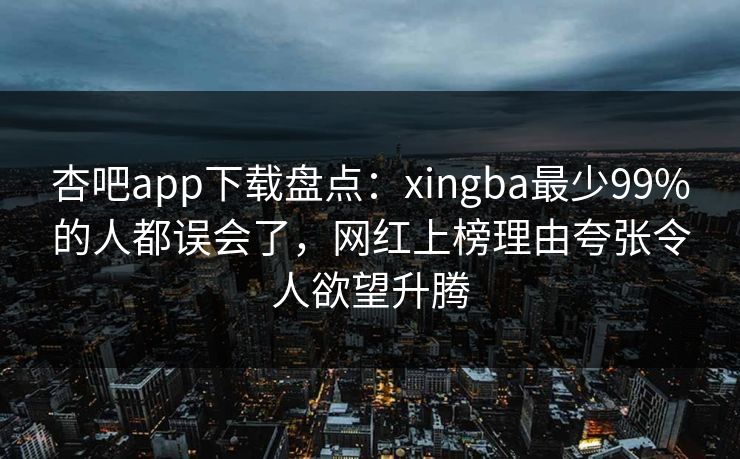 杏吧app下载盘点：xingba最少99%的人都误会了，网红上榜理由夸张令人欲望升腾