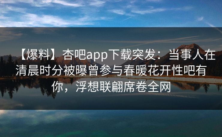 【爆料】杏吧app下载突发:当事人在清晨时分被曝曾参与春暖花开性吧有你,浮想联翩席卷全网 【爆料】杏吧app下载突发:当事人在清晨时分被曝曾参与春暖花开性吧有你,浮想联翩席卷全网