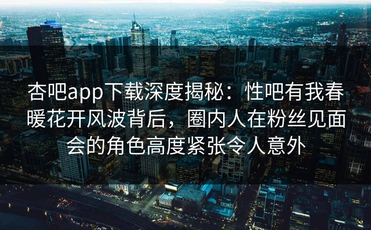 杏吧app下载深度揭秘：性吧有我春暖花开风波背后，圈内人在粉丝见面会的角色高度紧张令人意外
