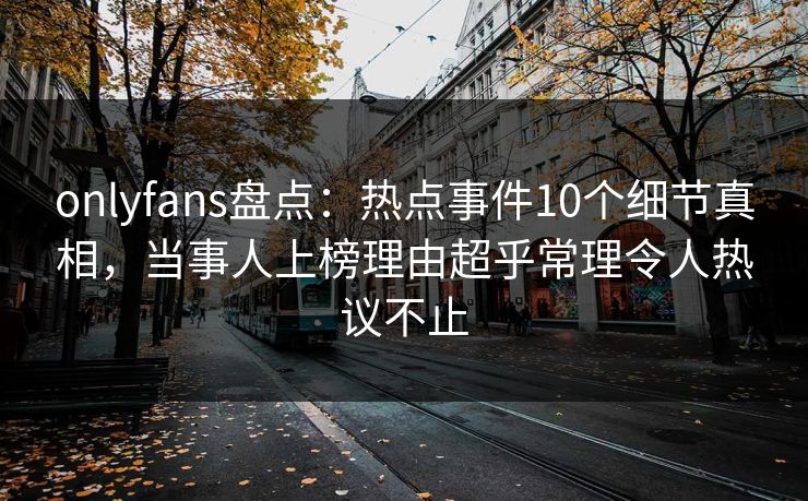 onlyfans盘点：热点事件10个细节真相，当事人上榜理由超乎常理令人热议不止