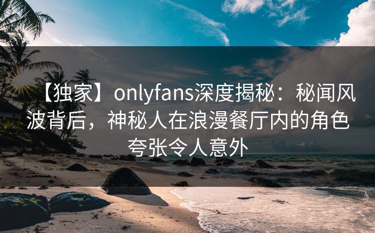 【独家】onlyfans深度揭秘：秘闻风波背后，神秘人在浪漫餐厅内的角色夸张令人意外