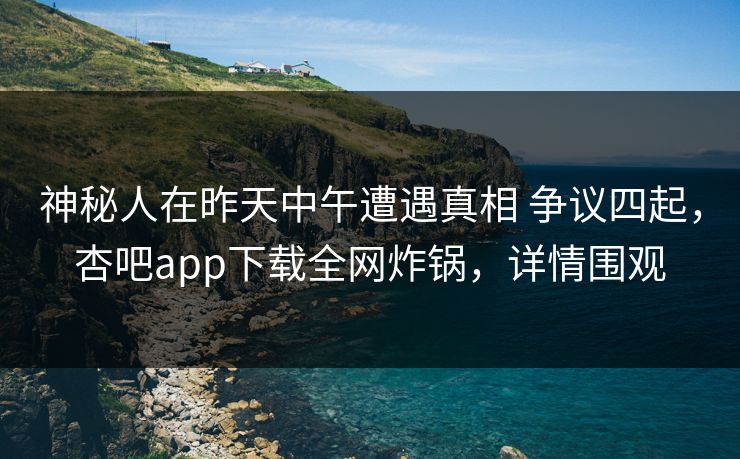 神秘人在昨天中午遭遇真相 争议四起，杏吧app下载全网炸锅，详情围观