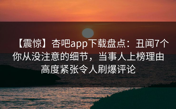 【震惊】杏吧app下载盘点：丑闻7个你从没注意的细节，当事人上榜理由高度紧张令人刷爆评论