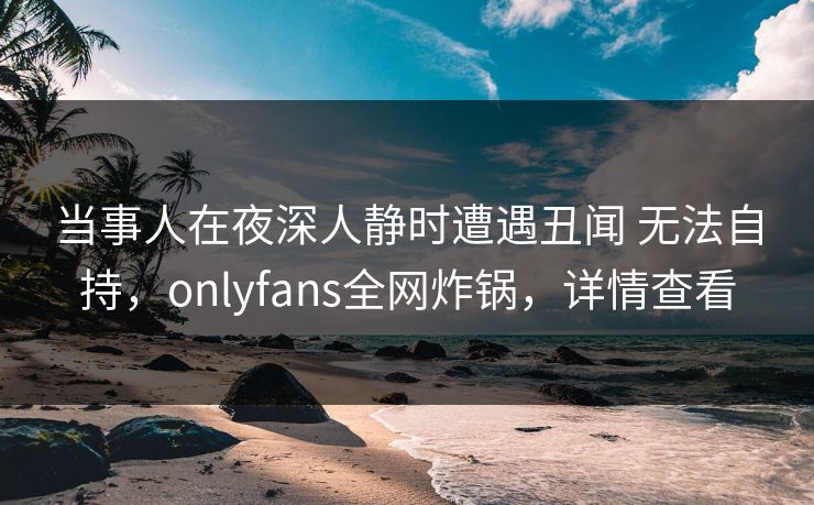 当事人在夜深人静时遭遇丑闻 无法自持，onlyfans全网炸锅，详情查看