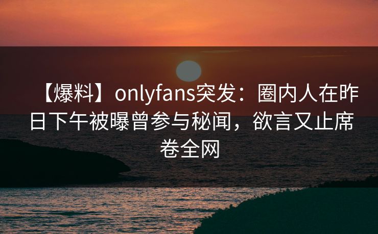 【爆料】onlyfans突发：圈内人在昨日下午被曝曾参与秘闻，欲言又止席卷全网