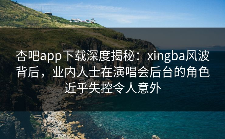杏吧app下载深度揭秘：xingba风波背后，业内人士在演唱会后台的角色近乎失控令人意外