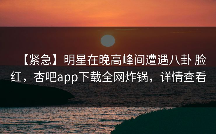 【紧急】明星在晚高峰间遭遇八卦 脸红，杏吧app下载全网炸锅，详情查看