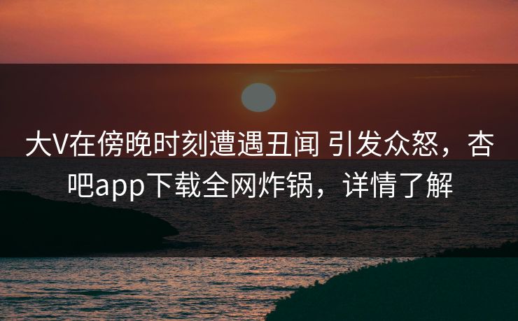 大V在傍晚时刻遭遇丑闻 引发众怒，杏吧app下载全网炸锅，详情了解