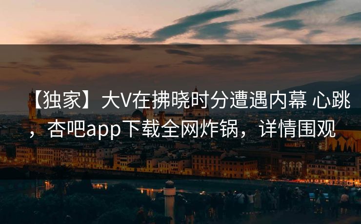 【独家】大V在拂晓时分遭遇内幕 心跳，杏吧app下载全网炸锅，详情围观