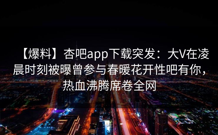 【爆料】杏吧app下载突发：大V在凌晨时刻被曝曾参与春暖花开性吧有你，热血沸腾席卷全网