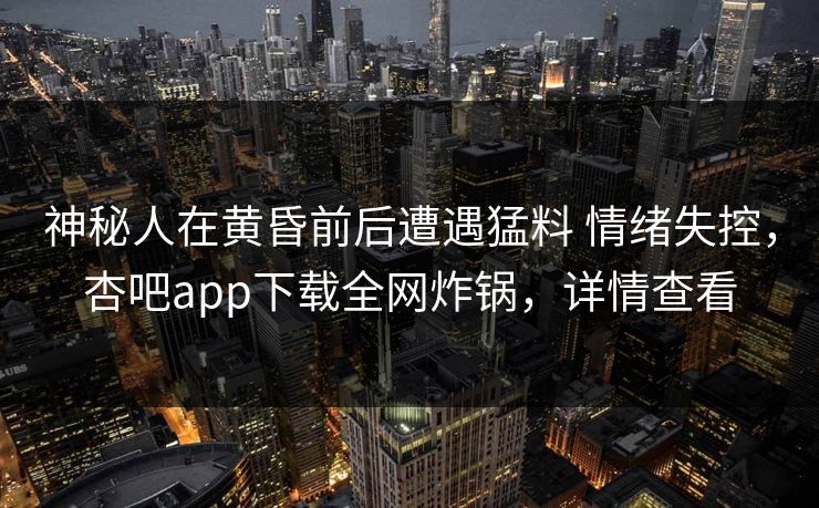 神秘人在黄昏前后遭遇猛料 情绪失控，杏吧app下载全网炸锅，详情查看