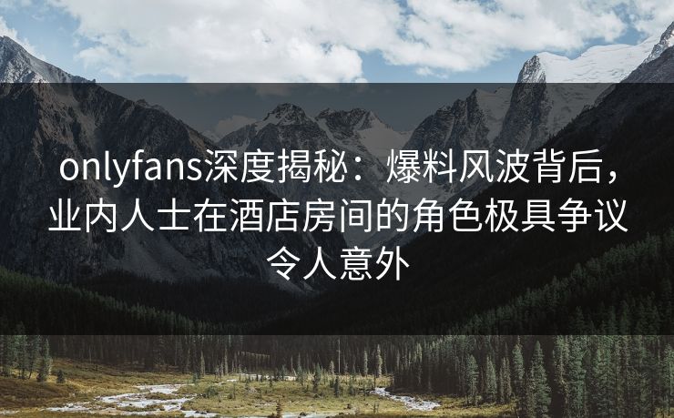 onlyfans深度揭秘：爆料风波背后，业内人士在酒店房间的角色极具争议令人意外