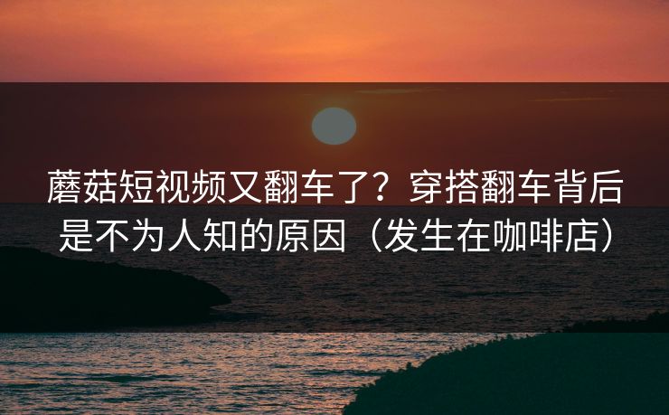 蘑菇短视频又翻车了？穿搭翻车背后是不为人知的原因（发生在咖啡店）