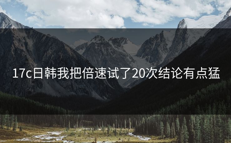 17c日韩我把倍速试了20次结论有点猛
