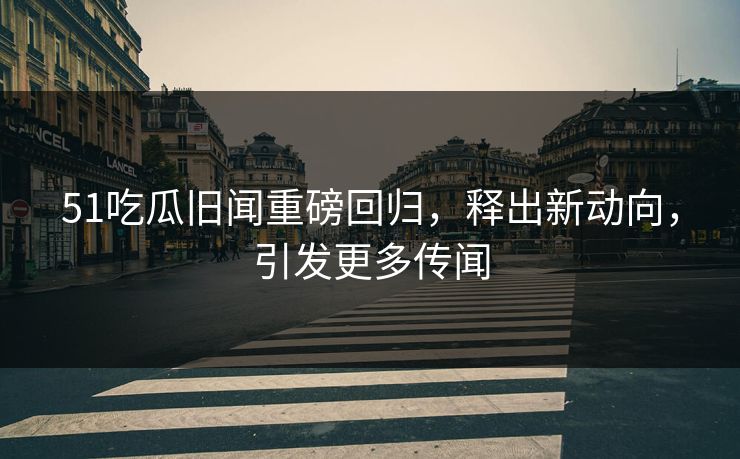 51吃瓜旧闻重磅回归，释出新动向，引发更多传闻