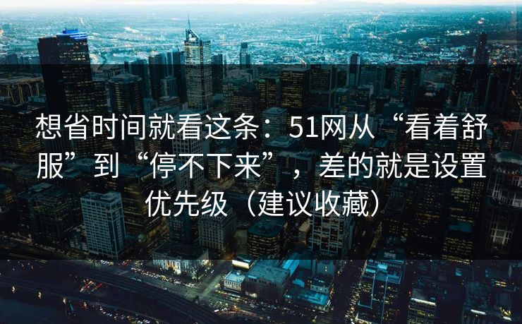 想省时间就看这条：51网从“看着舒服”到“停不下来”，差的就是设置优先级（建议收藏）