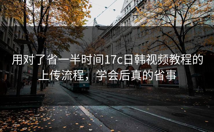 用对了省一半时间17c日韩视频教程的上传流程，学会后真的省事