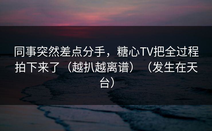 同事突然差点分手，糖心TV把全过程拍下来了（越扒越离谱）（发生在天台）