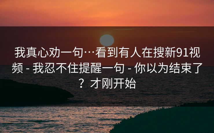 我真心劝一句…看到有人在搜新91视频 - 我忍不住提醒一句 - 你以为结束了？才刚开始