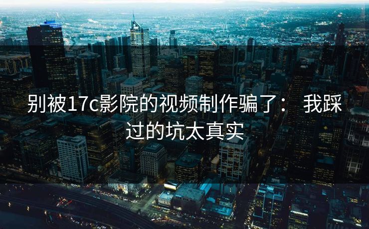 别被17c影院的视频制作骗了： 我踩过的坑太真实