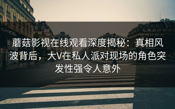 蘑菇影视在线观看深度揭秘：真相风波背后，大V在私人派对现场的角色突发性强令人意外