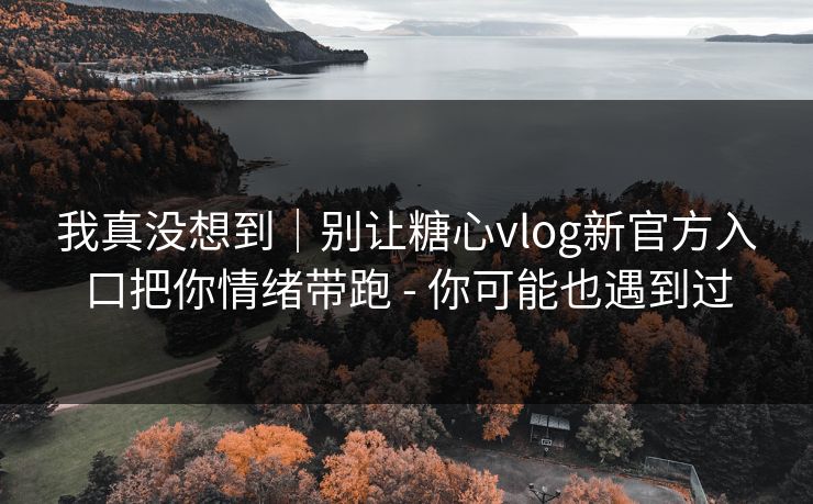 我真没想到｜别让糖心vlog新官方入口把你情绪带跑 - 你可能也遇到过