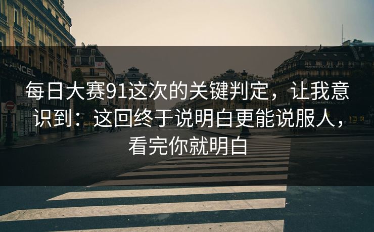 每日大赛91这次的关键判定，让我意识到：这回终于说明白更能说服人，看完你就明白