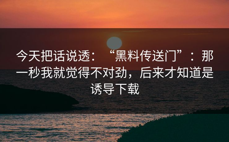 今天把话说透：“黑料传送门”：那一秒我就觉得不对劲，后来才知道是诱导下载