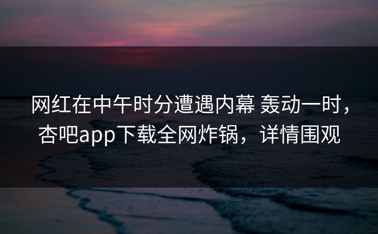 网红在中午时分遭遇内幕 轰动一时，杏吧app下载全网炸锅，详情围观