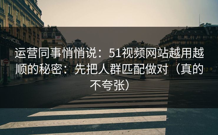 运营同事悄悄说：51视频网站越用越顺的秘密：先把人群匹配做对（真的不夸张）