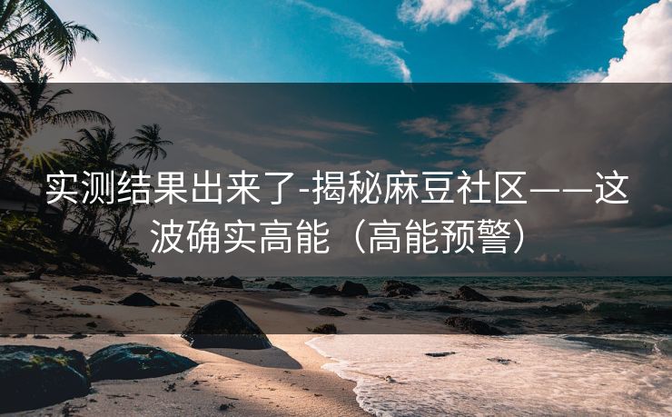 实测结果出来了-揭秘麻豆社区——这波确实高能（高能预警）