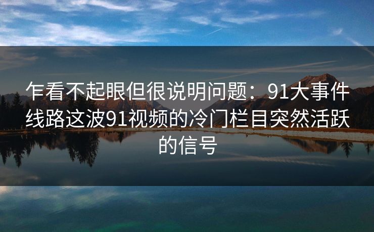 乍看不起眼但很说明问题：91大事件线路这波91视频的冷门栏目突然活跃的信号