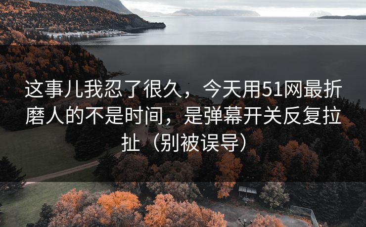 这事儿我忍了很久，今天用51网最折磨人的不是时间，是弹幕开关反复拉扯（别被误导）
