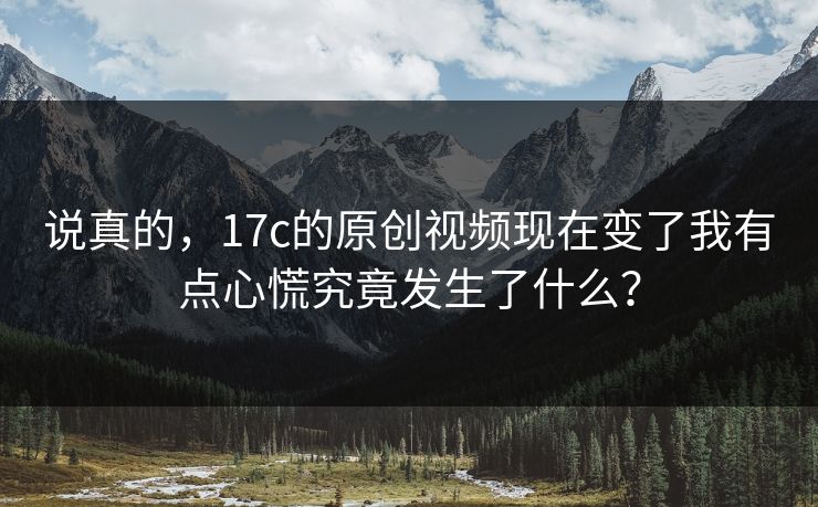 说真的，17c的原创视频现在变了我有点心慌究竟发生了什么？