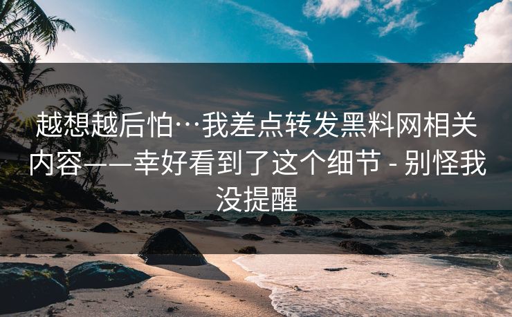 越想越后怕…我差点转发黑料网相关内容——幸好看到了这个细节 - 别怪我没提醒